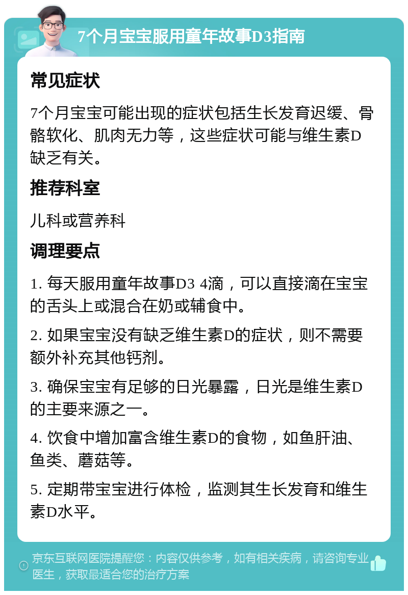 7个月宝宝服用童年故事D3指南 常见症状 7个月宝宝可能出现的症状包括生长发育迟缓、骨骼软化、肌肉无力等，这些症状可能与维生素D缺乏有关。 推荐科室 儿科或营养科 调理要点 1. 每天服用童年故事D3 4滴，可以直接滴在宝宝的舌头上或混合在奶或辅食中。 2. 如果宝宝没有缺乏维生素D的症状，则不需要额外补充其他钙剂。 3. 确保宝宝有足够的日光暴露，日光是维生素D的主要来源之一。 4. 饮食中增加富含维生素D的食物，如鱼肝油、鱼类、蘑菇等。 5. 定期带宝宝进行体检，监测其生长发育和维生素D水平。