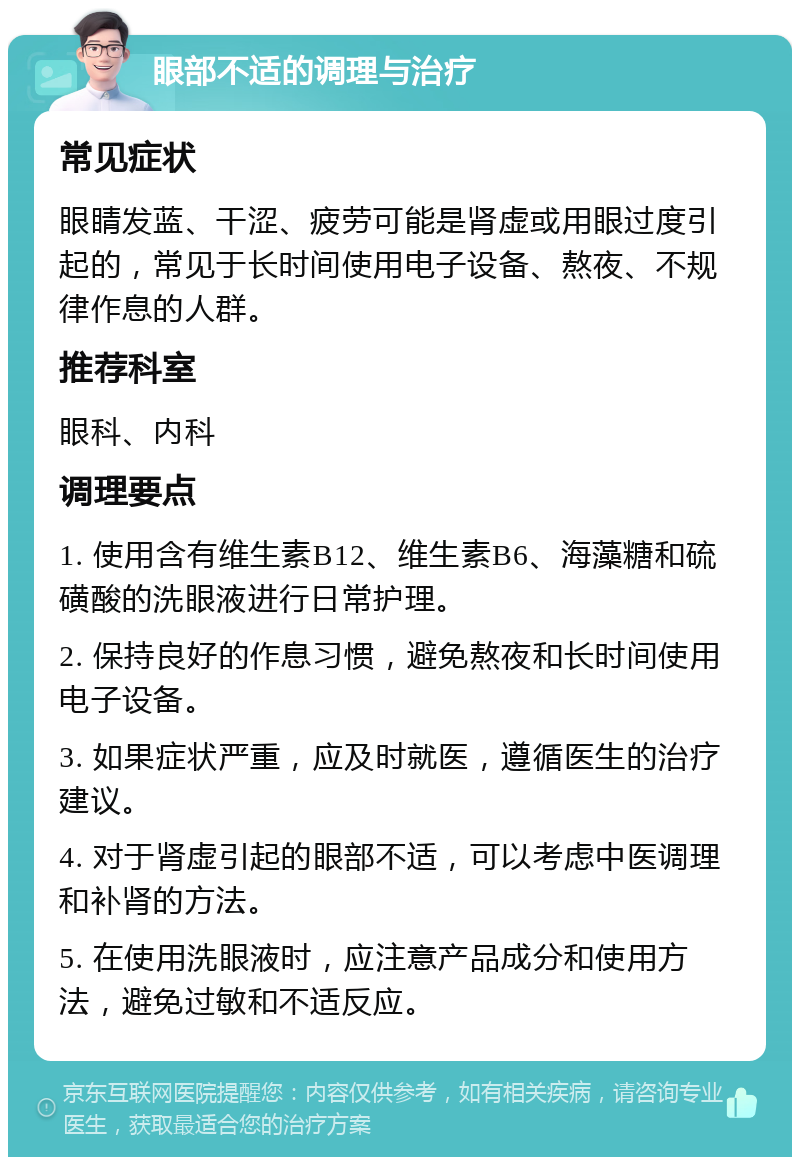 眼部不适的调理与治疗 常见症状 眼睛发蓝、干涩、疲劳可能是肾虚或用眼过度引起的，常见于长时间使用电子设备、熬夜、不规律作息的人群。 推荐科室 眼科、内科 调理要点 1. 使用含有维生素B12、维生素B6、海藻糖和硫磺酸的洗眼液进行日常护理。 2. 保持良好的作息习惯，避免熬夜和长时间使用电子设备。 3. 如果症状严重，应及时就医，遵循医生的治疗建议。 4. 对于肾虚引起的眼部不适，可以考虑中医调理和补肾的方法。 5. 在使用洗眼液时，应注意产品成分和使用方法，避免过敏和不适反应。