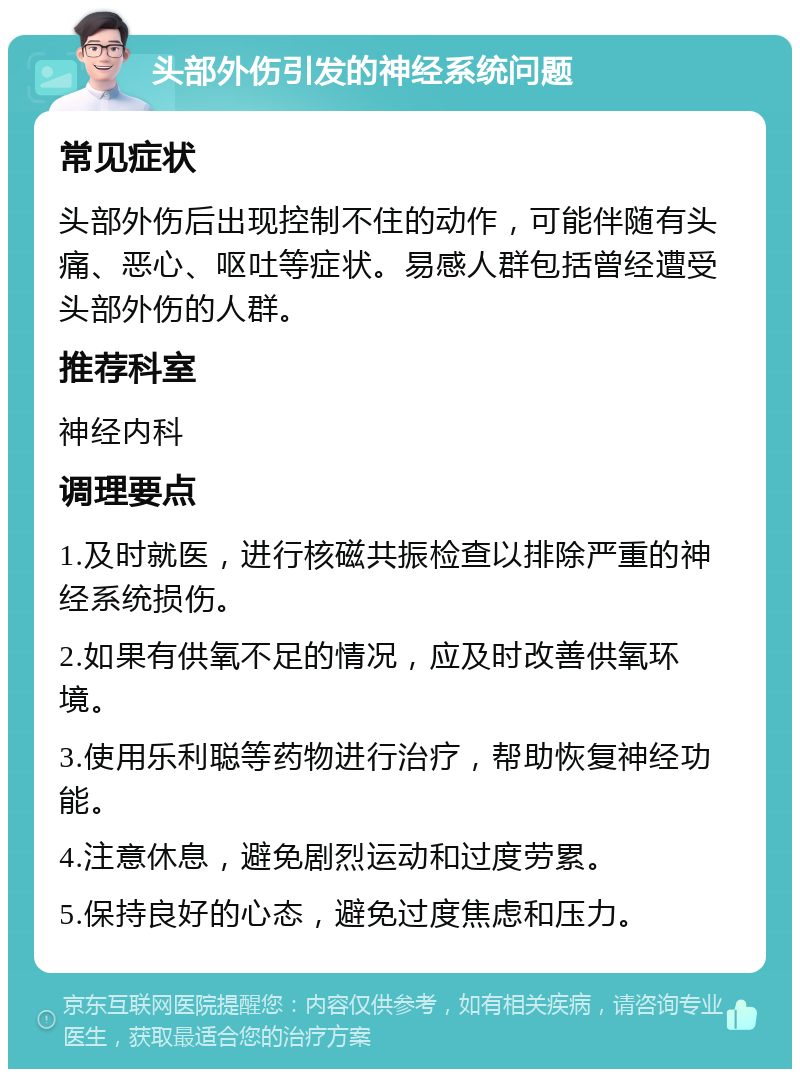 头部外伤引发的神经系统问题 常见症状 头部外伤后出现控制不住的动作，可能伴随有头痛、恶心、呕吐等症状。易感人群包括曾经遭受头部外伤的人群。 推荐科室 神经内科 调理要点 1.及时就医，进行核磁共振检查以排除严重的神经系统损伤。 2.如果有供氧不足的情况，应及时改善供氧环境。 3.使用乐利聪等药物进行治疗，帮助恢复神经功能。 4.注意休息，避免剧烈运动和过度劳累。 5.保持良好的心态，避免过度焦虑和压力。