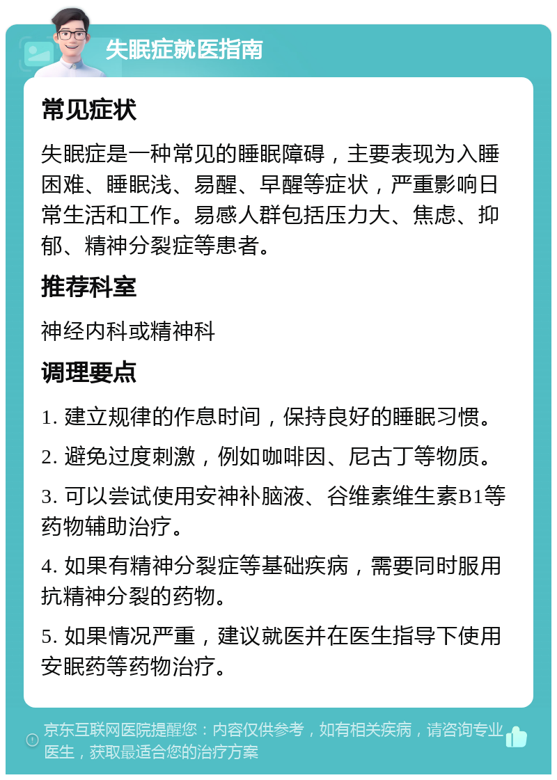 失眠症就医指南 常见症状 失眠症是一种常见的睡眠障碍，主要表现为入睡困难、睡眠浅、易醒、早醒等症状，严重影响日常生活和工作。易感人群包括压力大、焦虑、抑郁、精神分裂症等患者。 推荐科室 神经内科或精神科 调理要点 1. 建立规律的作息时间，保持良好的睡眠习惯。 2. 避免过度刺激，例如咖啡因、尼古丁等物质。 3. 可以尝试使用安神补脑液、谷维素维生素B1等药物辅助治疗。 4. 如果有精神分裂症等基础疾病，需要同时服用抗精神分裂的药物。 5. 如果情况严重，建议就医并在医生指导下使用安眠药等药物治疗。