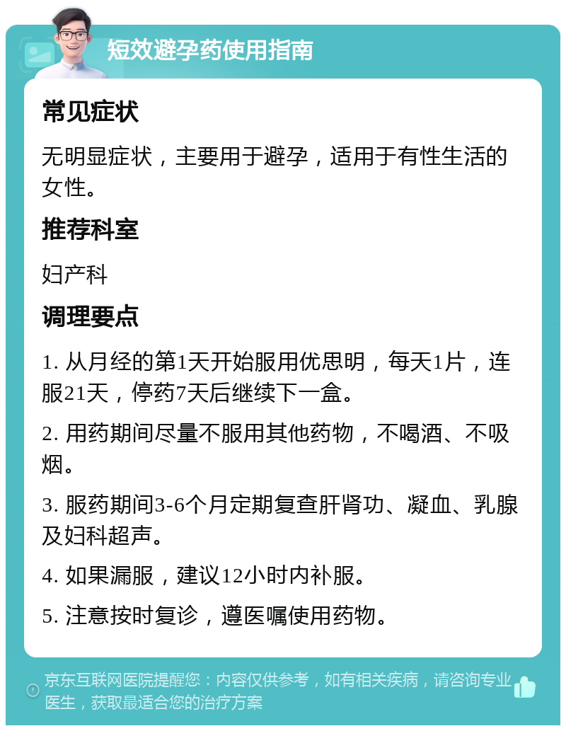 短效避孕药使用指南 常见症状 无明显症状，主要用于避孕，适用于有性生活的女性。 推荐科室 妇产科 调理要点 1. 从月经的第1天开始服用优思明，每天1片，连服21天，停药7天后继续下一盒。 2. 用药期间尽量不服用其他药物，不喝酒、不吸烟。 3. 服药期间3-6个月定期复查肝肾功、凝血、乳腺及妇科超声。 4. 如果漏服，建议12小时内补服。 5. 注意按时复诊，遵医嘱使用药物。