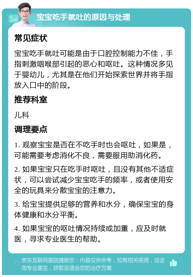 宝宝吃手就吐的原因与处理 常见症状 宝宝吃手就吐可能是由于口腔控制能力不佳，手指刺激咽喉部引起的恶心和呕吐。这种情况多见于婴幼儿，尤其是在他们开始探索世界并将手指放入口中的阶段。 推荐科室 儿科 调理要点 1. 观察宝宝是否在不吃手时也会呕吐，如果是，可能需要考虑消化不良，需要服用助消化药。 2. 如果宝宝只在吃手时呕吐，且没有其他不适症状，可以尝试减少宝宝吃手的频率，或者使用安全的玩具来分散宝宝的注意力。 3. 给宝宝提供足够的营养和水分，确保宝宝的身体健康和水分平衡。 4. 如果宝宝的呕吐情况持续或加重，应及时就医，寻求专业医生的帮助。