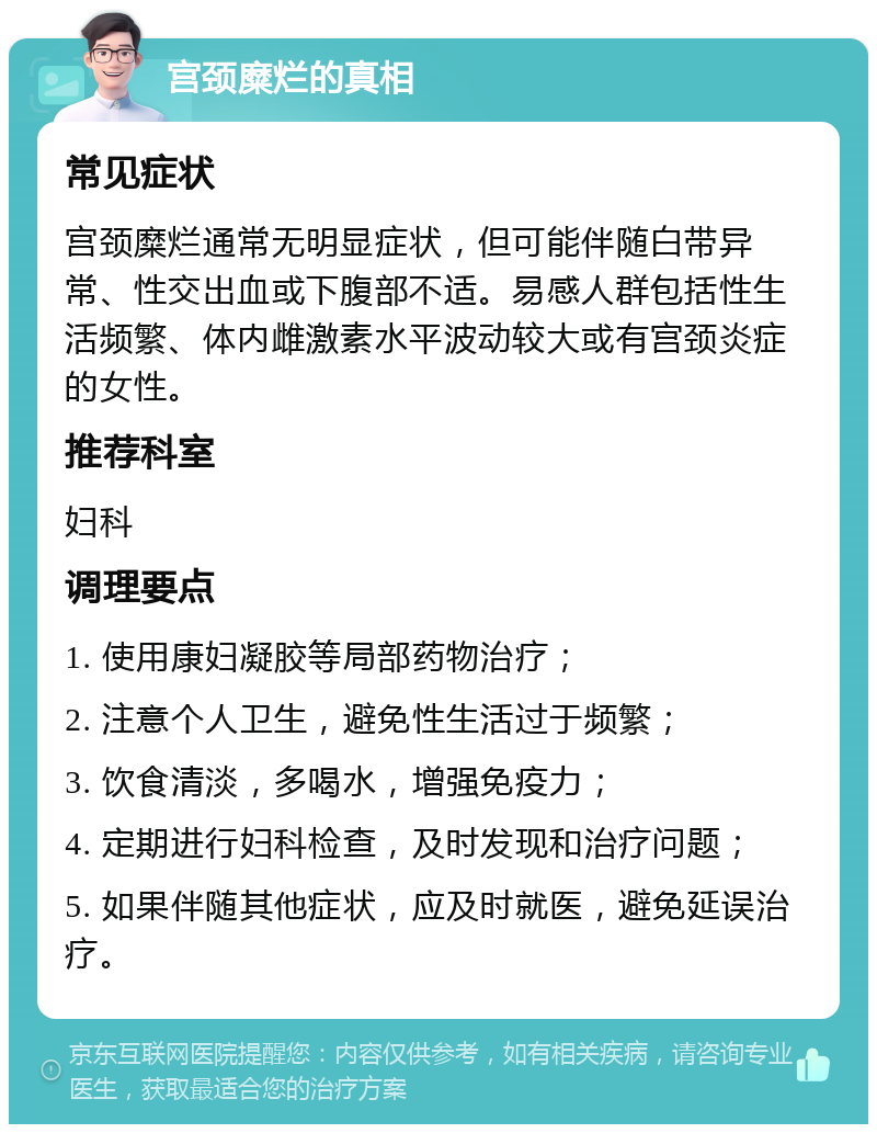 宫颈糜烂的真相 常见症状 宫颈糜烂通常无明显症状，但可能伴随白带异常、性交出血或下腹部不适。易感人群包括性生活频繁、体内雌激素水平波动较大或有宫颈炎症的女性。 推荐科室 妇科 调理要点 1. 使用康妇凝胶等局部药物治疗； 2. 注意个人卫生，避免性生活过于频繁； 3. 饮食清淡，多喝水，增强免疫力； 4. 定期进行妇科检查，及时发现和治疗问题； 5. 如果伴随其他症状，应及时就医，避免延误治疗。