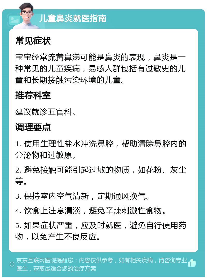 儿童鼻炎就医指南 常见症状 宝宝经常流黄鼻涕可能是鼻炎的表现，鼻炎是一种常见的儿童疾病，易感人群包括有过敏史的儿童和长期接触污染环境的儿童。 推荐科室 建议就诊五官科。 调理要点 1. 使用生理性盐水冲洗鼻腔，帮助清除鼻腔内的分泌物和过敏原。 2. 避免接触可能引起过敏的物质，如花粉、灰尘等。 3. 保持室内空气清新，定期通风换气。 4. 饮食上注意清淡，避免辛辣刺激性食物。 5. 如果症状严重，应及时就医，避免自行使用药物，以免产生不良反应。