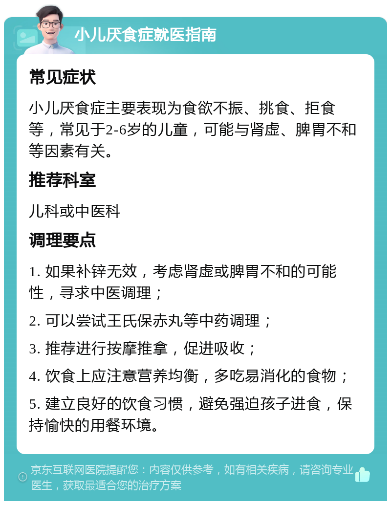 小儿厌食症就医指南 常见症状 小儿厌食症主要表现为食欲不振、挑食、拒食等，常见于2-6岁的儿童，可能与肾虚、脾胃不和等因素有关。 推荐科室 儿科或中医科 调理要点 1. 如果补锌无效，考虑肾虚或脾胃不和的可能性，寻求中医调理； 2. 可以尝试王氏保赤丸等中药调理； 3. 推荐进行按摩推拿，促进吸收； 4. 饮食上应注意营养均衡，多吃易消化的食物； 5. 建立良好的饮食习惯，避免强迫孩子进食，保持愉快的用餐环境。