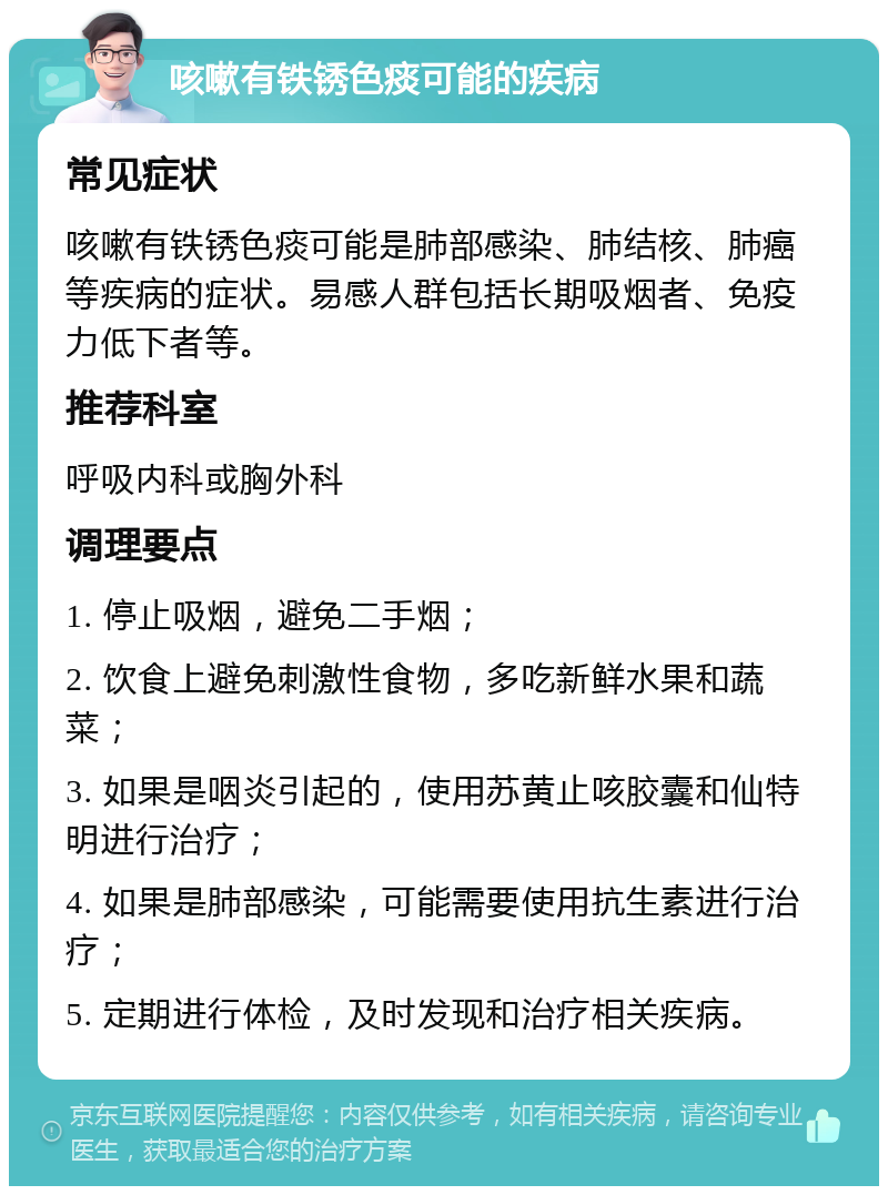 咳嗽有铁锈色痰可能的疾病 常见症状 咳嗽有铁锈色痰可能是肺部感染、肺结核、肺癌等疾病的症状。易感人群包括长期吸烟者、免疫力低下者等。 推荐科室 呼吸内科或胸外科 调理要点 1. 停止吸烟，避免二手烟； 2. 饮食上避免刺激性食物，多吃新鲜水果和蔬菜； 3. 如果是咽炎引起的，使用苏黄止咳胶囊和仙特明进行治疗； 4. 如果是肺部感染，可能需要使用抗生素进行治疗； 5. 定期进行体检，及时发现和治疗相关疾病。