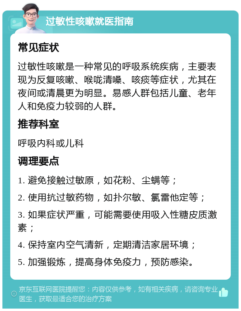 过敏性咳嗽就医指南 常见症状 过敏性咳嗽是一种常见的呼吸系统疾病，主要表现为反复咳嗽、喉咙清嗓、咳痰等症状，尤其在夜间或清晨更为明显。易感人群包括儿童、老年人和免疫力较弱的人群。 推荐科室 呼吸内科或儿科 调理要点 1. 避免接触过敏原，如花粉、尘螨等； 2. 使用抗过敏药物，如扑尔敏、氯雷他定等； 3. 如果症状严重，可能需要使用吸入性糖皮质激素； 4. 保持室内空气清新，定期清洁家居环境； 5. 加强锻炼，提高身体免疫力，预防感染。