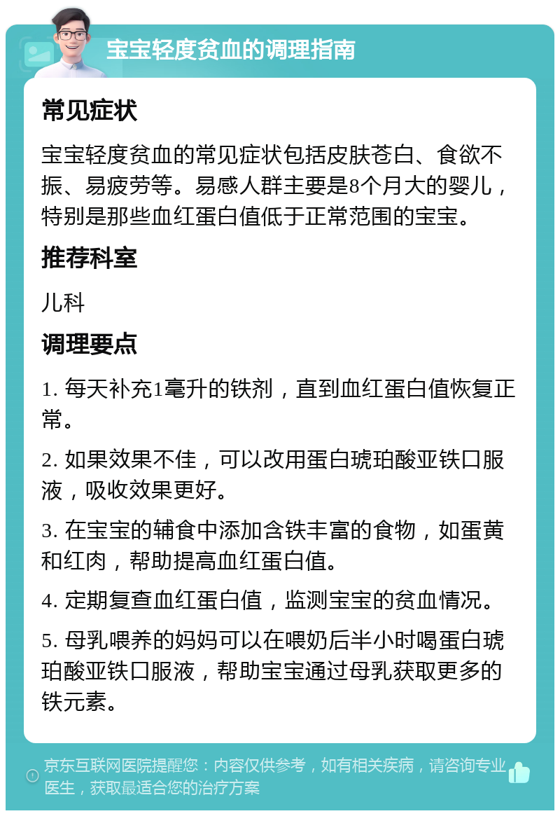 宝宝轻度贫血的调理指南 常见症状 宝宝轻度贫血的常见症状包括皮肤苍白、食欲不振、易疲劳等。易感人群主要是8个月大的婴儿，特别是那些血红蛋白值低于正常范围的宝宝。 推荐科室 儿科 调理要点 1. 每天补充1毫升的铁剂，直到血红蛋白值恢复正常。 2. 如果效果不佳，可以改用蛋白琥珀酸亚铁口服液，吸收效果更好。 3. 在宝宝的辅食中添加含铁丰富的食物，如蛋黄和红肉，帮助提高血红蛋白值。 4. 定期复查血红蛋白值，监测宝宝的贫血情况。 5. 母乳喂养的妈妈可以在喂奶后半小时喝蛋白琥珀酸亚铁口服液，帮助宝宝通过母乳获取更多的铁元素。