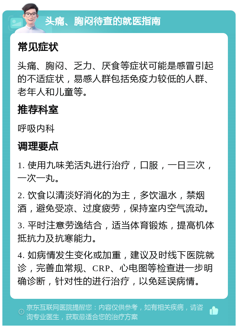 头痛、胸闷待查的就医指南 常见症状 头痛、胸闷、乏力、厌食等症状可能是感冒引起的不适症状，易感人群包括免疫力较低的人群、老年人和儿童等。 推荐科室 呼吸内科 调理要点 1. 使用九味羌活丸进行治疗，口服，一日三次，一次一丸。 2. 饮食以清淡好消化的为主，多饮温水，禁烟酒，避免受凉、过度疲劳，保持室内空气流动。 3. 平时注意劳逸结合，适当体育锻炼，提高机体抵抗力及抗寒能力。 4. 如病情发生变化或加重，建议及时线下医院就诊，完善血常规、CRP、心电图等检查进一步明确诊断，针对性的进行治疗，以免延误病情。