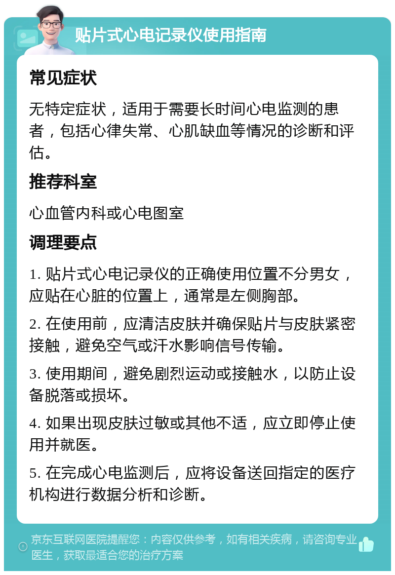 贴片式心电记录仪使用指南 常见症状 无特定症状，适用于需要长时间心电监测的患者，包括心律失常、心肌缺血等情况的诊断和评估。 推荐科室 心血管内科或心电图室 调理要点 1. 贴片式心电记录仪的正确使用位置不分男女，应贴在心脏的位置上，通常是左侧胸部。 2. 在使用前，应清洁皮肤并确保贴片与皮肤紧密接触，避免空气或汗水影响信号传输。 3. 使用期间，避免剧烈运动或接触水，以防止设备脱落或损坏。 4. 如果出现皮肤过敏或其他不适，应立即停止使用并就医。 5. 在完成心电监测后，应将设备送回指定的医疗机构进行数据分析和诊断。