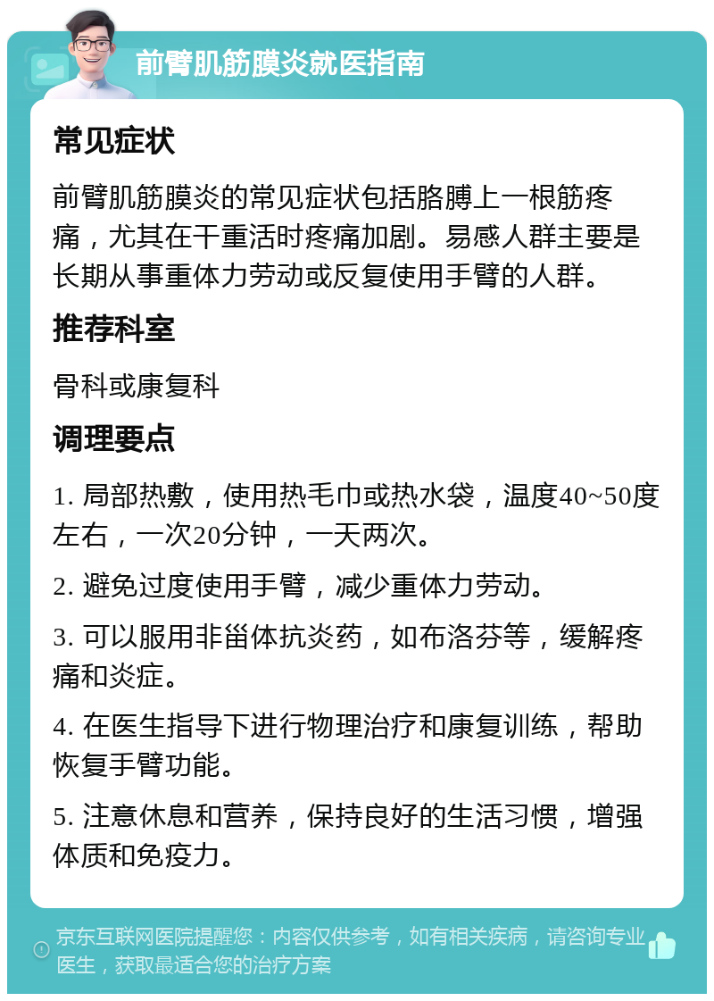 前臂肌筋膜炎就医指南 常见症状 前臂肌筋膜炎的常见症状包括胳膊上一根筋疼痛，尤其在干重活时疼痛加剧。易感人群主要是长期从事重体力劳动或反复使用手臂的人群。 推荐科室 骨科或康复科 调理要点 1. 局部热敷，使用热毛巾或热水袋，温度40~50度左右，一次20分钟，一天两次。 2. 避免过度使用手臂，减少重体力劳动。 3. 可以服用非甾体抗炎药，如布洛芬等，缓解疼痛和炎症。 4. 在医生指导下进行物理治疗和康复训练，帮助恢复手臂功能。 5. 注意休息和营养，保持良好的生活习惯，增强体质和免疫力。