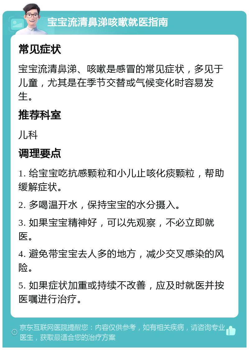 宝宝流清鼻涕咳嗽就医指南 常见症状 宝宝流清鼻涕、咳嗽是感冒的常见症状，多见于儿童，尤其是在季节交替或气候变化时容易发生。 推荐科室 儿科 调理要点 1. 给宝宝吃抗感颗粒和小儿止咳化痰颗粒，帮助缓解症状。 2. 多喝温开水，保持宝宝的水分摄入。 3. 如果宝宝精神好，可以先观察，不必立即就医。 4. 避免带宝宝去人多的地方，减少交叉感染的风险。 5. 如果症状加重或持续不改善，应及时就医并按医嘱进行治疗。