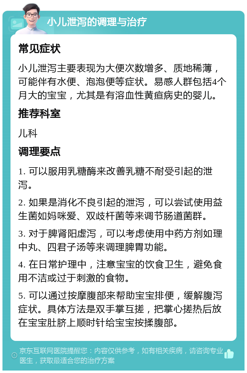 小儿泄泻的调理与治疗 常见症状 小儿泄泻主要表现为大便次数增多、质地稀薄，可能伴有水便、泡泡便等症状。易感人群包括4个月大的宝宝，尤其是有溶血性黄疸病史的婴儿。 推荐科室 儿科 调理要点 1. 可以服用乳糖酶来改善乳糖不耐受引起的泄泻。 2. 如果是消化不良引起的泄泻，可以尝试使用益生菌如妈咪爱、双歧杆菌等来调节肠道菌群。 3. 对于脾肾阳虚泻，可以考虑使用中药方剂如理中丸、四君子汤等来调理脾胃功能。 4. 在日常护理中，注意宝宝的饮食卫生，避免食用不洁或过于刺激的食物。 5. 可以通过按摩腹部来帮助宝宝排便，缓解腹泻症状。具体方法是双手掌互搓，把掌心搓热后放在宝宝肚脐上顺时针给宝宝按揉腹部。