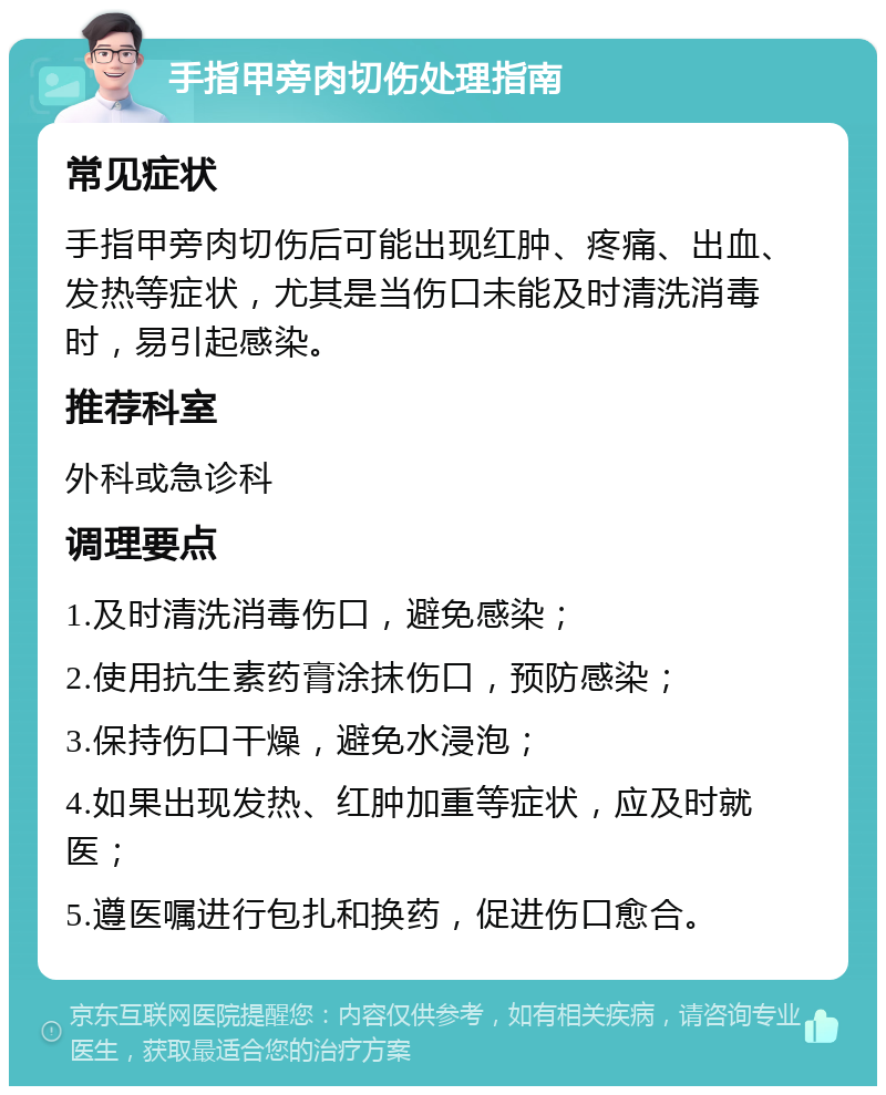 手指甲旁肉切伤处理指南 常见症状 手指甲旁肉切伤后可能出现红肿、疼痛、出血、发热等症状，尤其是当伤口未能及时清洗消毒时，易引起感染。 推荐科室 外科或急诊科 调理要点 1.及时清洗消毒伤口，避免感染； 2.使用抗生素药膏涂抹伤口，预防感染； 3.保持伤口干燥，避免水浸泡； 4.如果出现发热、红肿加重等症状，应及时就医； 5.遵医嘱进行包扎和换药，促进伤口愈合。