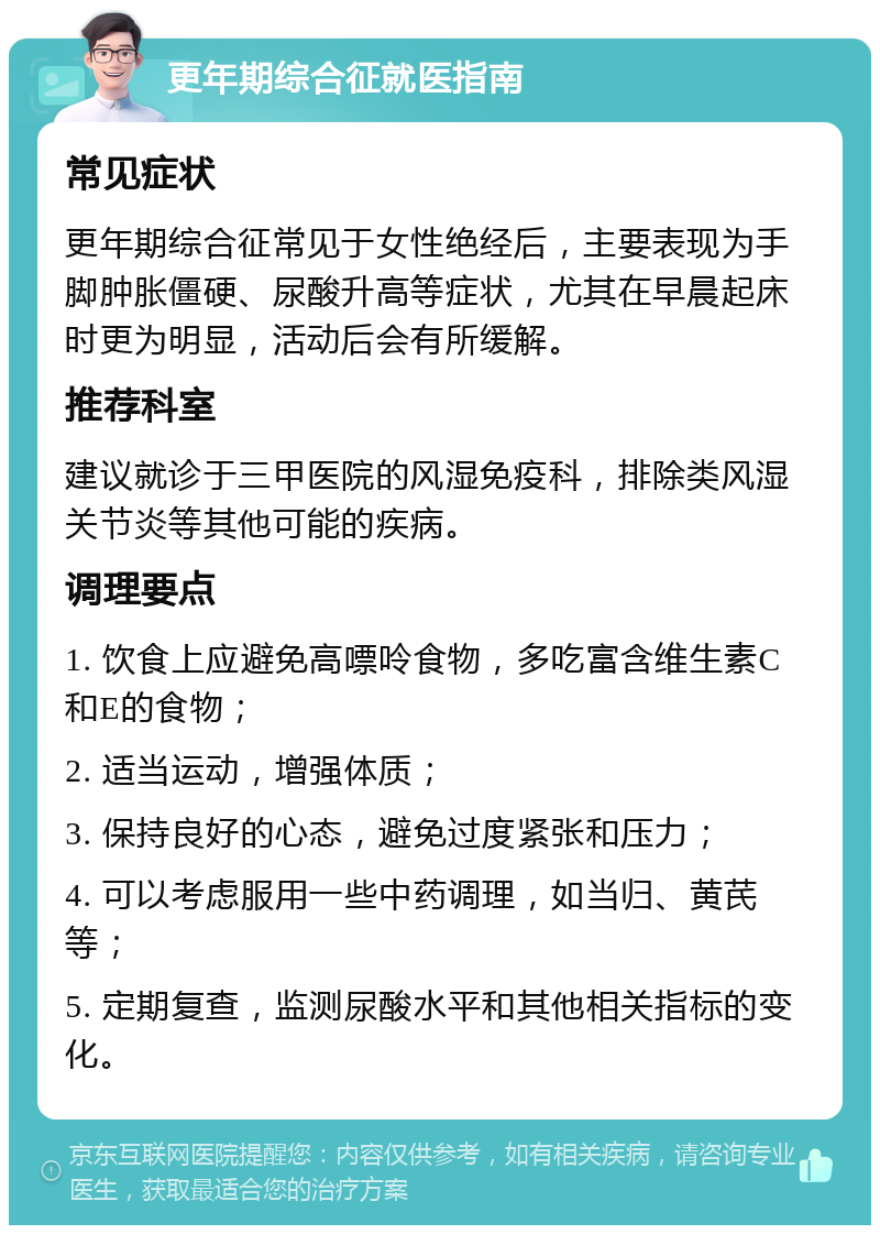 更年期综合征就医指南 常见症状 更年期综合征常见于女性绝经后，主要表现为手脚肿胀僵硬、尿酸升高等症状，尤其在早晨起床时更为明显，活动后会有所缓解。 推荐科室 建议就诊于三甲医院的风湿免疫科，排除类风湿关节炎等其他可能的疾病。 调理要点 1. 饮食上应避免高嘌呤食物，多吃富含维生素C和E的食物； 2. 适当运动，增强体质； 3. 保持良好的心态，避免过度紧张和压力； 4. 可以考虑服用一些中药调理，如当归、黄芪等； 5. 定期复查，监测尿酸水平和其他相关指标的变化。