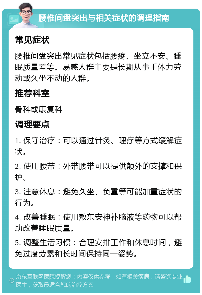 腰椎间盘突出与相关症状的调理指南 常见症状 腰椎间盘突出常见症状包括腰疼、坐立不安、睡眠质量差等。易感人群主要是长期从事重体力劳动或久坐不动的人群。 推荐科室 骨科或康复科 调理要点 1. 保守治疗：可以通过针灸、理疗等方式缓解症状。 2. 使用腰带：外带腰带可以提供额外的支撑和保护。 3. 注意休息：避免久坐、负重等可能加重症状的行为。 4. 改善睡眠：使用敖东安神补脑液等药物可以帮助改善睡眠质量。 5. 调整生活习惯：合理安排工作和休息时间，避免过度劳累和长时间保持同一姿势。