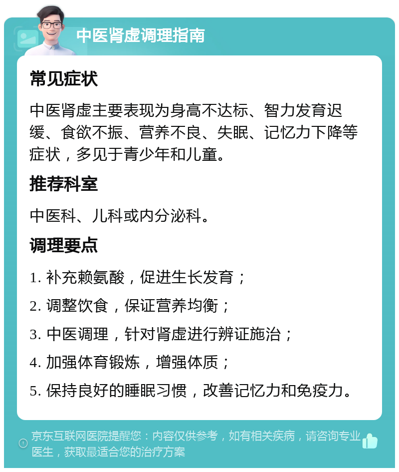 中医肾虚调理指南 常见症状 中医肾虚主要表现为身高不达标、智力发育迟缓、食欲不振、营养不良、失眠、记忆力下降等症状，多见于青少年和儿童。 推荐科室 中医科、儿科或内分泌科。 调理要点 1. 补充赖氨酸，促进生长发育； 2. 调整饮食，保证营养均衡； 3. 中医调理，针对肾虚进行辨证施治； 4. 加强体育锻炼，增强体质； 5. 保持良好的睡眠习惯，改善记忆力和免疫力。