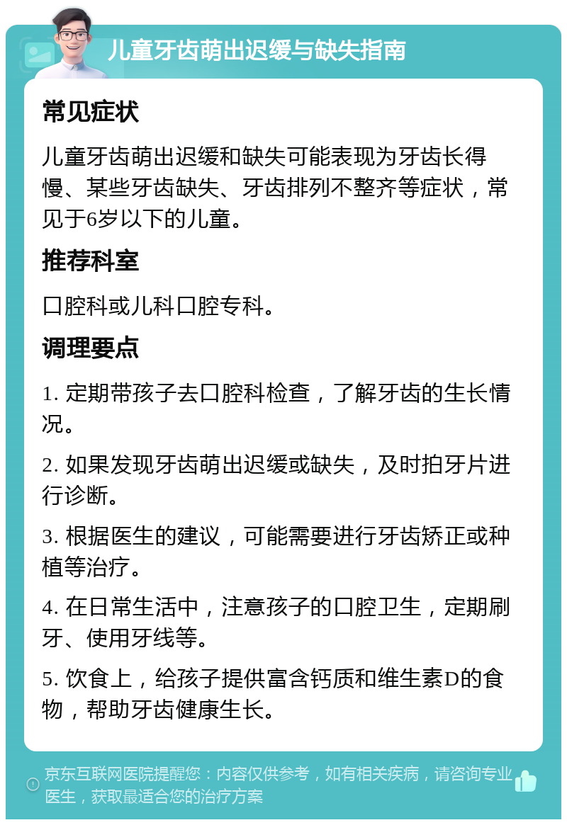 儿童牙齿萌出迟缓与缺失指南 常见症状 儿童牙齿萌出迟缓和缺失可能表现为牙齿长得慢、某些牙齿缺失、牙齿排列不整齐等症状，常见于6岁以下的儿童。 推荐科室 口腔科或儿科口腔专科。 调理要点 1. 定期带孩子去口腔科检查，了解牙齿的生长情况。 2. 如果发现牙齿萌出迟缓或缺失，及时拍牙片进行诊断。 3. 根据医生的建议，可能需要进行牙齿矫正或种植等治疗。 4. 在日常生活中，注意孩子的口腔卫生，定期刷牙、使用牙线等。 5. 饮食上，给孩子提供富含钙质和维生素D的食物，帮助牙齿健康生长。