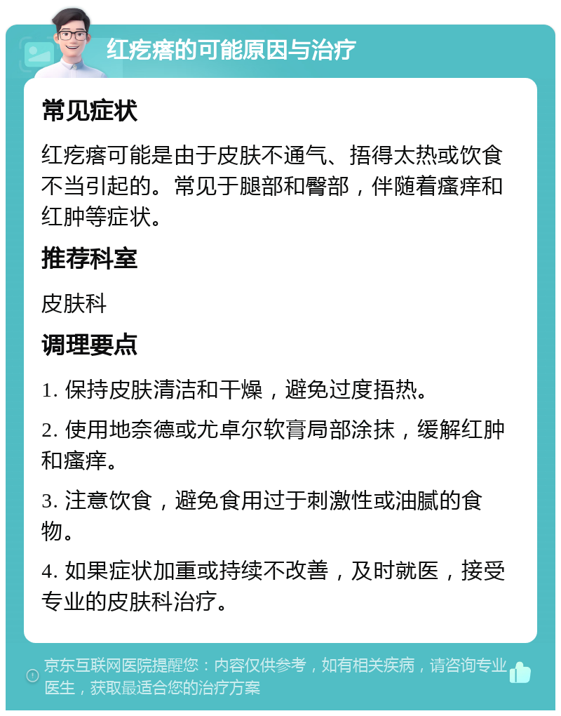 红疙瘩的可能原因与治疗 常见症状 红疙瘩可能是由于皮肤不通气、捂得太热或饮食不当引起的。常见于腿部和臀部，伴随着瘙痒和红肿等症状。 推荐科室 皮肤科 调理要点 1. 保持皮肤清洁和干燥，避免过度捂热。 2. 使用地奈德或尤卓尔软膏局部涂抹，缓解红肿和瘙痒。 3. 注意饮食，避免食用过于刺激性或油腻的食物。 4. 如果症状加重或持续不改善，及时就医，接受专业的皮肤科治疗。