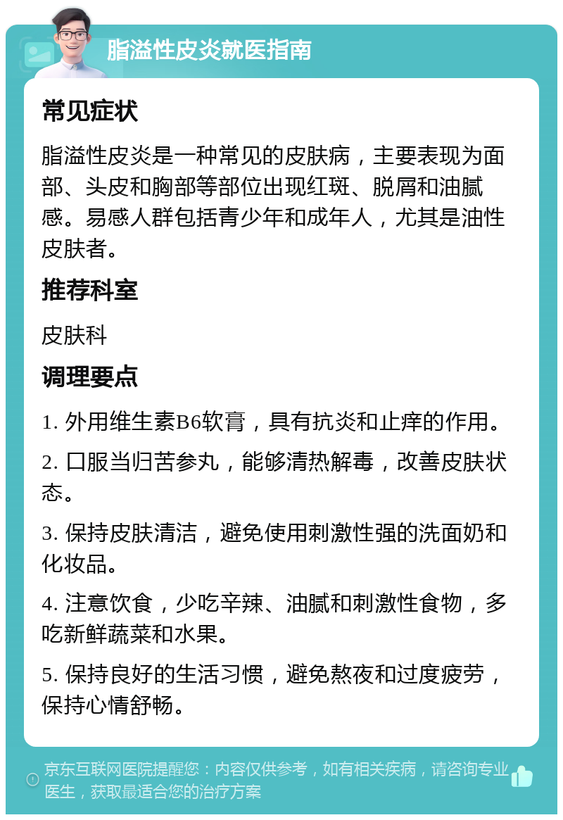 脂溢性皮炎就医指南 常见症状 脂溢性皮炎是一种常见的皮肤病，主要表现为面部、头皮和胸部等部位出现红斑、脱屑和油腻感。易感人群包括青少年和成年人，尤其是油性皮肤者。 推荐科室 皮肤科 调理要点 1. 外用维生素B6软膏，具有抗炎和止痒的作用。 2. 口服当归苦参丸，能够清热解毒，改善皮肤状态。 3. 保持皮肤清洁，避免使用刺激性强的洗面奶和化妆品。 4. 注意饮食，少吃辛辣、油腻和刺激性食物，多吃新鲜蔬菜和水果。 5. 保持良好的生活习惯，避免熬夜和过度疲劳，保持心情舒畅。