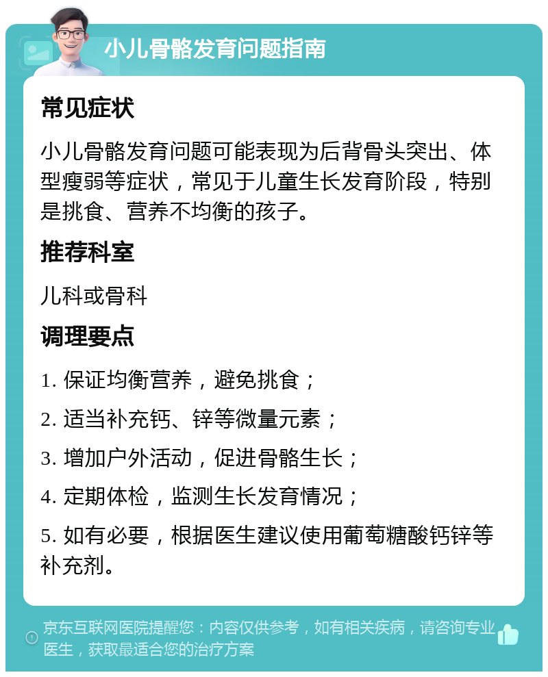 小儿骨骼发育问题指南 常见症状 小儿骨骼发育问题可能表现为后背骨头突出、体型瘦弱等症状，常见于儿童生长发育阶段，特别是挑食、营养不均衡的孩子。 推荐科室 儿科或骨科 调理要点 1. 保证均衡营养，避免挑食； 2. 适当补充钙、锌等微量元素； 3. 增加户外活动，促进骨骼生长； 4. 定期体检，监测生长发育情况； 5. 如有必要，根据医生建议使用葡萄糖酸钙锌等补充剂。