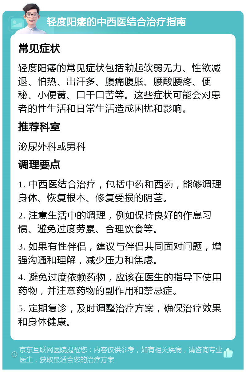 轻度阳痿的中西医结合治疗指南 常见症状 轻度阳痿的常见症状包括勃起软弱无力、性欲减退、怕热、出汗多、腹痛腹胀、腰酸腰疼、便秘、小便黄、口干口苦等。这些症状可能会对患者的性生活和日常生活造成困扰和影响。 推荐科室 泌尿外科或男科 调理要点 1. 中西医结合治疗，包括中药和西药，能够调理身体、恢复根本、修复受损的阴茎。 2. 注意生活中的调理，例如保持良好的作息习惯、避免过度劳累、合理饮食等。 3. 如果有性伴侣，建议与伴侣共同面对问题，增强沟通和理解，减少压力和焦虑。 4. 避免过度依赖药物，应该在医生的指导下使用药物，并注意药物的副作用和禁忌症。 5. 定期复诊，及时调整治疗方案，确保治疗效果和身体健康。