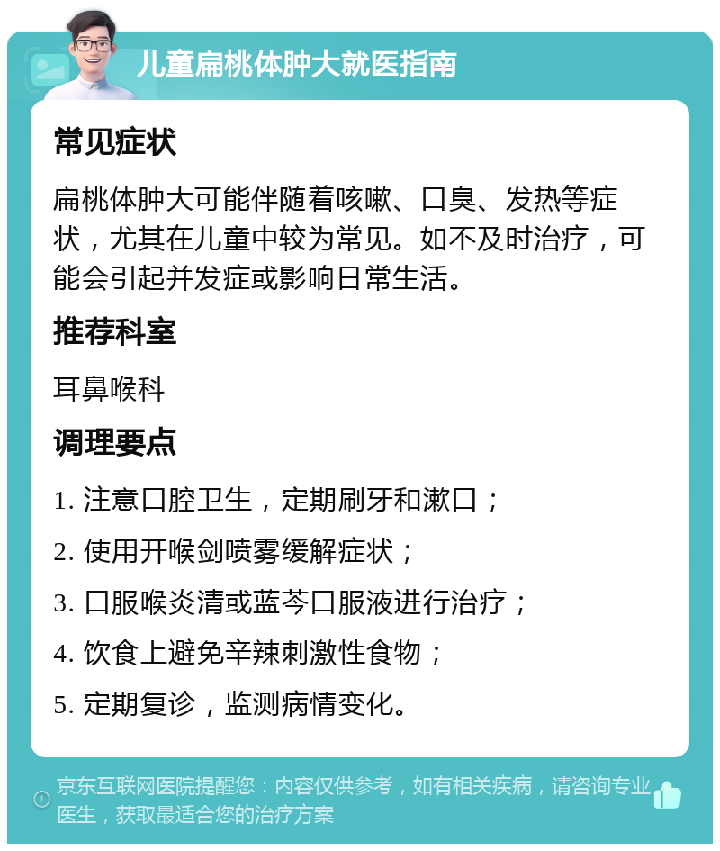 儿童扁桃体肿大就医指南 常见症状 扁桃体肿大可能伴随着咳嗽、口臭、发热等症状，尤其在儿童中较为常见。如不及时治疗，可能会引起并发症或影响日常生活。 推荐科室 耳鼻喉科 调理要点 1. 注意口腔卫生，定期刷牙和漱口； 2. 使用开喉剑喷雾缓解症状； 3. 口服喉炎清或蓝芩口服液进行治疗； 4. 饮食上避免辛辣刺激性食物； 5. 定期复诊，监测病情变化。