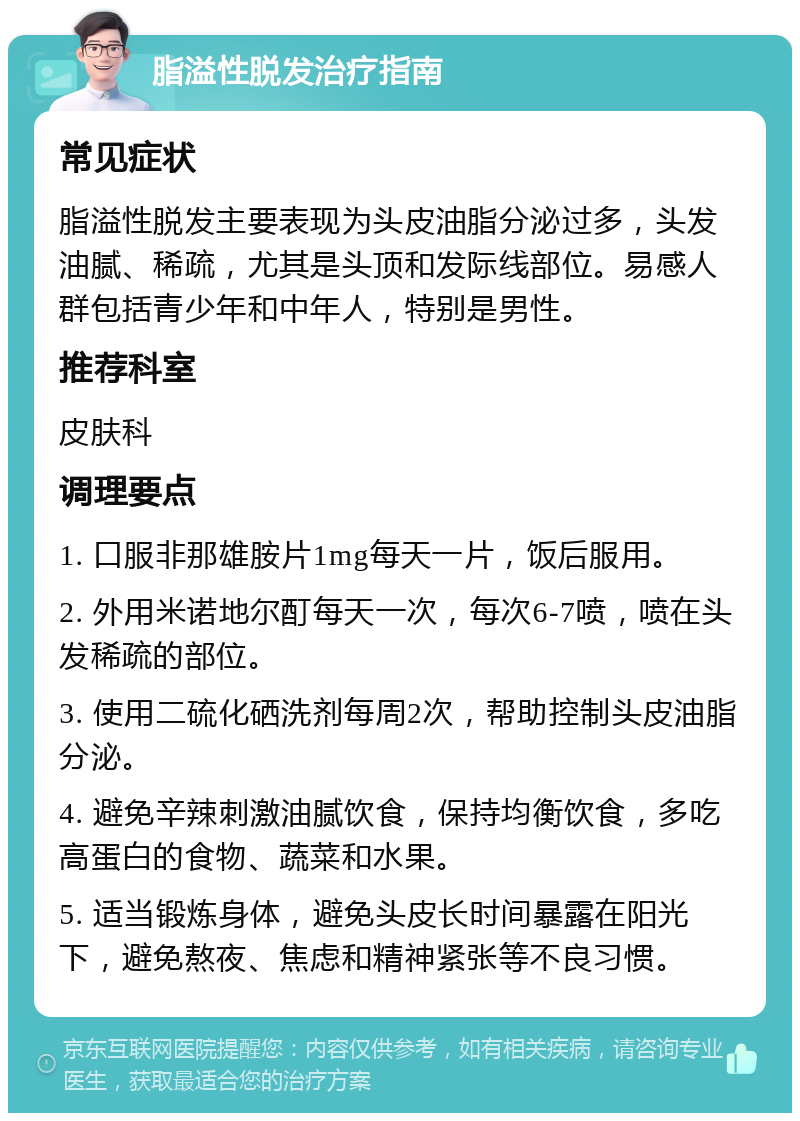 脂溢性脱发治疗指南 常见症状 脂溢性脱发主要表现为头皮油脂分泌过多，头发油腻、稀疏，尤其是头顶和发际线部位。易感人群包括青少年和中年人，特别是男性。 推荐科室 皮肤科 调理要点 1. 口服非那雄胺片1mg每天一片，饭后服用。 2. 外用米诺地尔酊每天一次，每次6-7喷，喷在头发稀疏的部位。 3. 使用二硫化硒洗剂每周2次，帮助控制头皮油脂分泌。 4. 避免辛辣刺激油腻饮食，保持均衡饮食，多吃高蛋白的食物、蔬菜和水果。 5. 适当锻炼身体，避免头皮长时间暴露在阳光下，避免熬夜、焦虑和精神紧张等不良习惯。