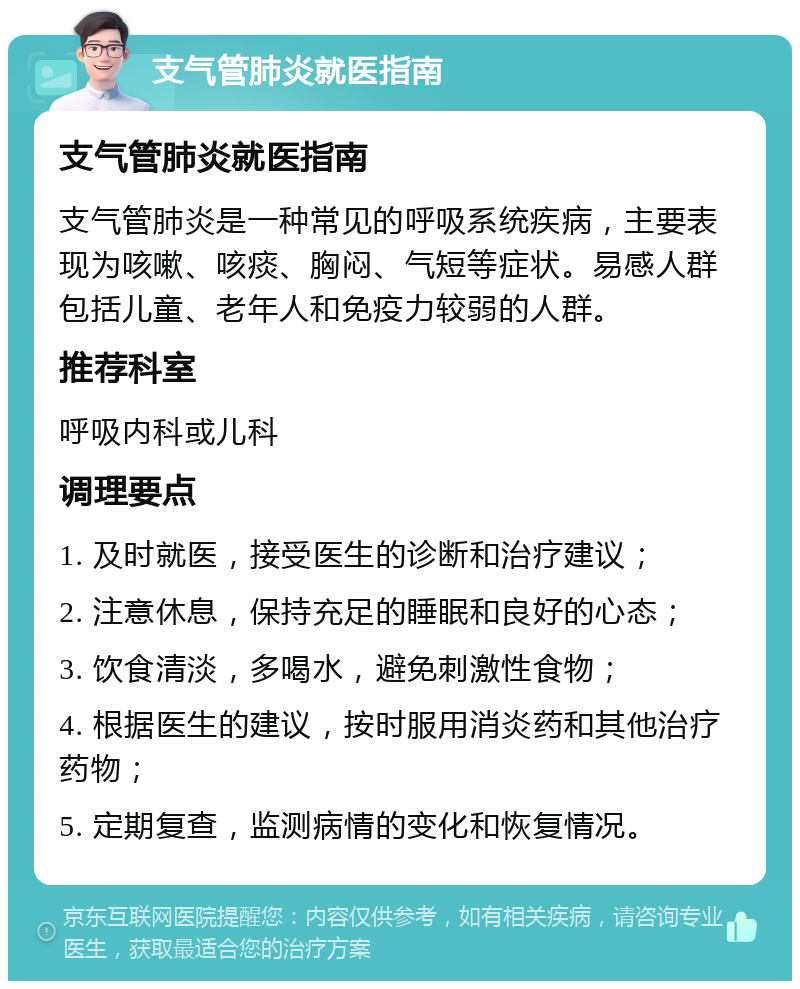 支气管肺炎就医指南 支气管肺炎就医指南 支气管肺炎是一种常见的呼吸系统疾病，主要表现为咳嗽、咳痰、胸闷、气短等症状。易感人群包括儿童、老年人和免疫力较弱的人群。 推荐科室 呼吸内科或儿科 调理要点 1. 及时就医，接受医生的诊断和治疗建议； 2. 注意休息，保持充足的睡眠和良好的心态； 3. 饮食清淡，多喝水，避免刺激性食物； 4. 根据医生的建议，按时服用消炎药和其他治疗药物； 5. 定期复查，监测病情的变化和恢复情况。