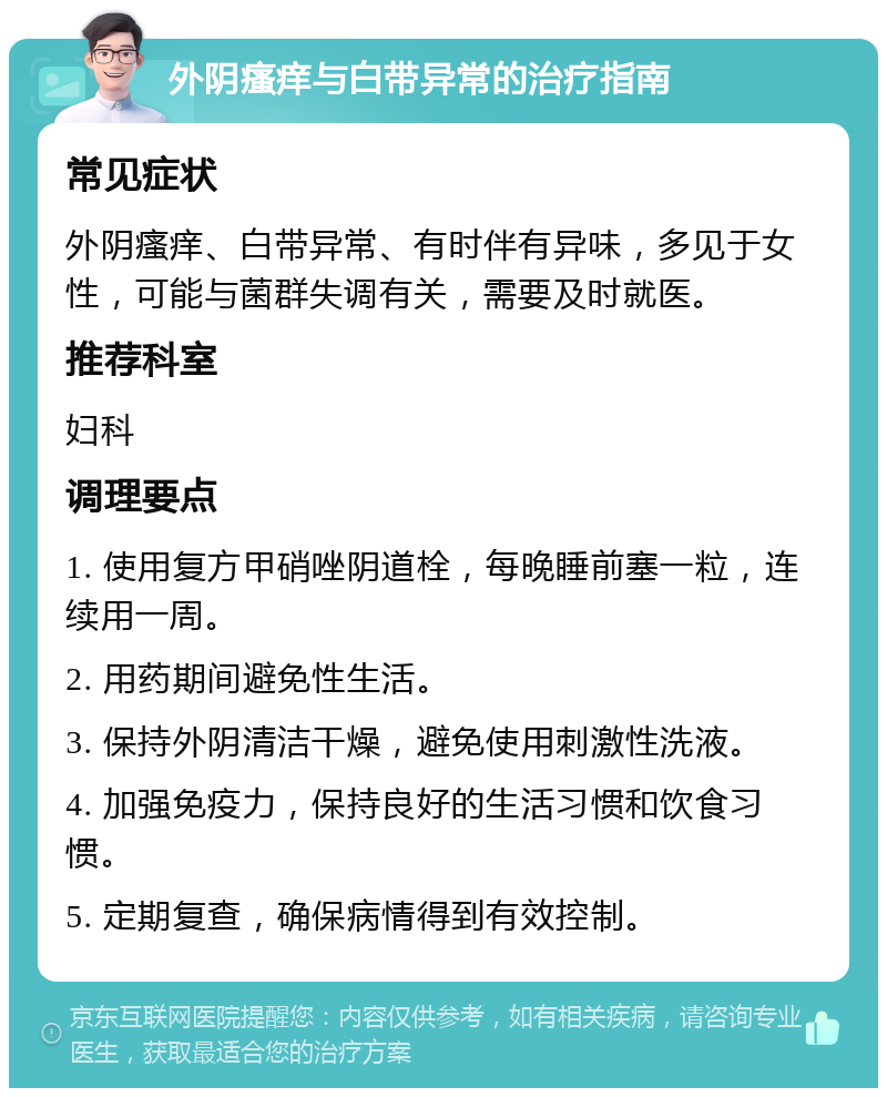 外阴瘙痒与白带异常的治疗指南 常见症状 外阴瘙痒、白带异常、有时伴有异味，多见于女性，可能与菌群失调有关，需要及时就医。 推荐科室 妇科 调理要点 1. 使用复方甲硝唑阴道栓，每晚睡前塞一粒，连续用一周。 2. 用药期间避免性生活。 3. 保持外阴清洁干燥，避免使用刺激性洗液。 4. 加强免疫力，保持良好的生活习惯和饮食习惯。 5. 定期复查，确保病情得到有效控制。