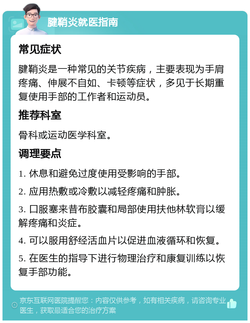 腱鞘炎就医指南 常见症状 腱鞘炎是一种常见的关节疾病，主要表现为手肩疼痛、伸展不自如、卡顿等症状，多见于长期重复使用手部的工作者和运动员。 推荐科室 骨科或运动医学科室。 调理要点 1. 休息和避免过度使用受影响的手部。 2. 应用热敷或冷敷以减轻疼痛和肿胀。 3. 口服塞来昔布胶囊和局部使用扶他林软膏以缓解疼痛和炎症。 4. 可以服用舒经活血片以促进血液循环和恢复。 5. 在医生的指导下进行物理治疗和康复训练以恢复手部功能。