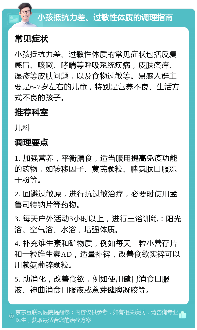 小孩抵抗力差、过敏性体质的调理指南 常见症状 小孩抵抗力差、过敏性体质的常见症状包括反复感冒、咳嗽、哮喘等呼吸系统疾病，皮肤瘙痒、湿疹等皮肤问题，以及食物过敏等。易感人群主要是6-7岁左右的儿童，特别是营养不良、生活方式不良的孩子。 推荐科室 儿科 调理要点 1. 加强营养，平衡膳食，适当服用提高免疫功能的药物，如转移因子、黄芪颗粒、脾氨肽口服冻干粉等。 2. 回避过敏原，进行抗过敏治疗，必要时使用孟鲁司特钠片等药物。 3. 每天户外活动3小时以上，进行三浴训练：阳光浴、空气浴、水浴，增强体质。 4. 补充维生素和矿物质，例如每天一粒小善存片和一粒维生素AD，适量补锌，改善食欲实锌可以用赖氨葡锌颗粒。 5. 助消化，改善食欲，例如使用健胃消食口服液、神曲消食口服液或薏芽健脾凝胶等。