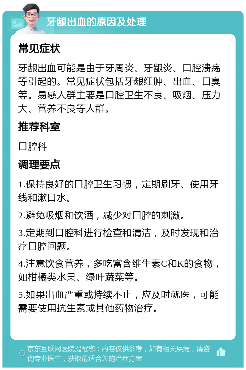 牙龈出血的原因及处理 常见症状 牙龈出血可能是由于牙周炎、牙龈炎、口腔溃疡等引起的。常见症状包括牙龈红肿、出血、口臭等。易感人群主要是口腔卫生不良、吸烟、压力大、营养不良等人群。 推荐科室 口腔科 调理要点 1.保持良好的口腔卫生习惯，定期刷牙、使用牙线和漱口水。 2.避免吸烟和饮酒，减少对口腔的刺激。 3.定期到口腔科进行检查和清洁，及时发现和治疗口腔问题。 4.注意饮食营养，多吃富含维生素C和K的食物，如柑橘类水果、绿叶蔬菜等。 5.如果出血严重或持续不止，应及时就医，可能需要使用抗生素或其他药物治疗。