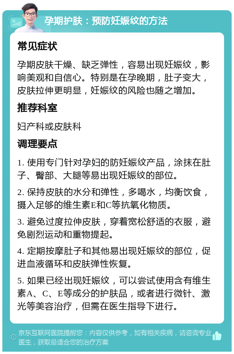 孕期护肤：预防妊娠纹的方法 常见症状 孕期皮肤干燥、缺乏弹性，容易出现妊娠纹，影响美观和自信心。特别是在孕晚期，肚子变大，皮肤拉伸更明显，妊娠纹的风险也随之增加。 推荐科室 妇产科或皮肤科 调理要点 1. 使用专门针对孕妇的防妊娠纹产品，涂抹在肚子、臀部、大腿等易出现妊娠纹的部位。 2. 保持皮肤的水分和弹性，多喝水，均衡饮食，摄入足够的维生素E和C等抗氧化物质。 3. 避免过度拉伸皮肤，穿着宽松舒适的衣服，避免剧烈运动和重物提起。 4. 定期按摩肚子和其他易出现妊娠纹的部位，促进血液循环和皮肤弹性恢复。 5. 如果已经出现妊娠纹，可以尝试使用含有维生素A、C、E等成分的护肤品，或者进行微针、激光等美容治疗，但需在医生指导下进行。