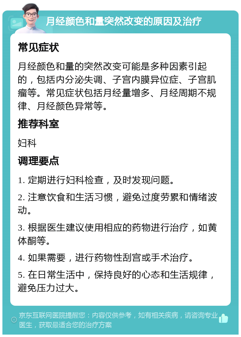 月经颜色和量突然改变的原因及治疗 常见症状 月经颜色和量的突然改变可能是多种因素引起的，包括内分泌失调、子宫内膜异位症、子宫肌瘤等。常见症状包括月经量增多、月经周期不规律、月经颜色异常等。 推荐科室 妇科 调理要点 1. 定期进行妇科检查，及时发现问题。 2. 注意饮食和生活习惯，避免过度劳累和情绪波动。 3. 根据医生建议使用相应的药物进行治疗，如黄体酮等。 4. 如果需要，进行药物性刮宫或手术治疗。 5. 在日常生活中，保持良好的心态和生活规律，避免压力过大。