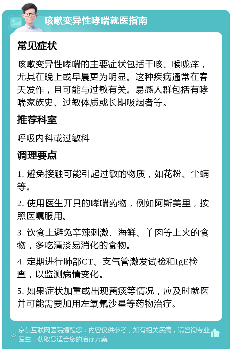 咳嗽变异性哮喘就医指南 常见症状 咳嗽变异性哮喘的主要症状包括干咳、喉咙痒，尤其在晚上或早晨更为明显。这种疾病通常在春天发作，且可能与过敏有关。易感人群包括有哮喘家族史、过敏体质或长期吸烟者等。 推荐科室 呼吸内科或过敏科 调理要点 1. 避免接触可能引起过敏的物质，如花粉、尘螨等。 2. 使用医生开具的哮喘药物，例如阿斯美里，按照医嘱服用。 3. 饮食上避免辛辣刺激、海鲜、羊肉等上火的食物，多吃清淡易消化的食物。 4. 定期进行肺部CT、支气管激发试验和IgE检查，以监测病情变化。 5. 如果症状加重或出现黄痰等情况，应及时就医并可能需要加用左氧氟沙星等药物治疗。