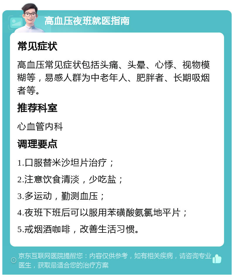 高血压夜班就医指南 常见症状 高血压常见症状包括头痛、头晕、心悸、视物模糊等，易感人群为中老年人、肥胖者、长期吸烟者等。 推荐科室 心血管内科 调理要点 1.口服替米沙坦片治疗； 2.注意饮食清淡，少吃盐； 3.多运动，勤测血压； 4.夜班下班后可以服用苯磺酸氨氯地平片； 5.戒烟酒咖啡，改善生活习惯。