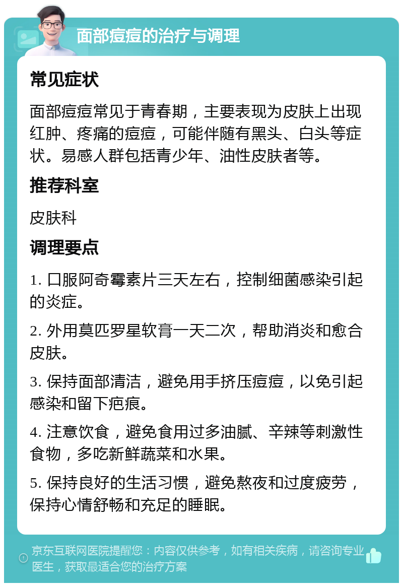 面部痘痘的治疗与调理 常见症状 面部痘痘常见于青春期，主要表现为皮肤上出现红肿、疼痛的痘痘，可能伴随有黑头、白头等症状。易感人群包括青少年、油性皮肤者等。 推荐科室 皮肤科 调理要点 1. 口服阿奇霉素片三天左右，控制细菌感染引起的炎症。 2. 外用莫匹罗星软膏一天二次，帮助消炎和愈合皮肤。 3. 保持面部清洁，避免用手挤压痘痘，以免引起感染和留下疤痕。 4. 注意饮食，避免食用过多油腻、辛辣等刺激性食物，多吃新鲜蔬菜和水果。 5. 保持良好的生活习惯，避免熬夜和过度疲劳，保持心情舒畅和充足的睡眠。