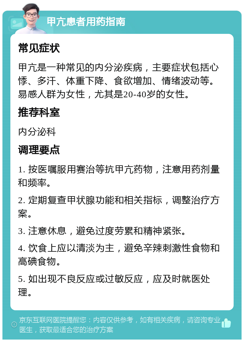 甲亢患者用药指南 常见症状 甲亢是一种常见的内分泌疾病，主要症状包括心悸、多汗、体重下降、食欲增加、情绪波动等。易感人群为女性，尤其是20-40岁的女性。 推荐科室 内分泌科 调理要点 1. 按医嘱服用赛治等抗甲亢药物，注意用药剂量和频率。 2. 定期复查甲状腺功能和相关指标，调整治疗方案。 3. 注意休息，避免过度劳累和精神紧张。 4. 饮食上应以清淡为主，避免辛辣刺激性食物和高碘食物。 5. 如出现不良反应或过敏反应，应及时就医处理。