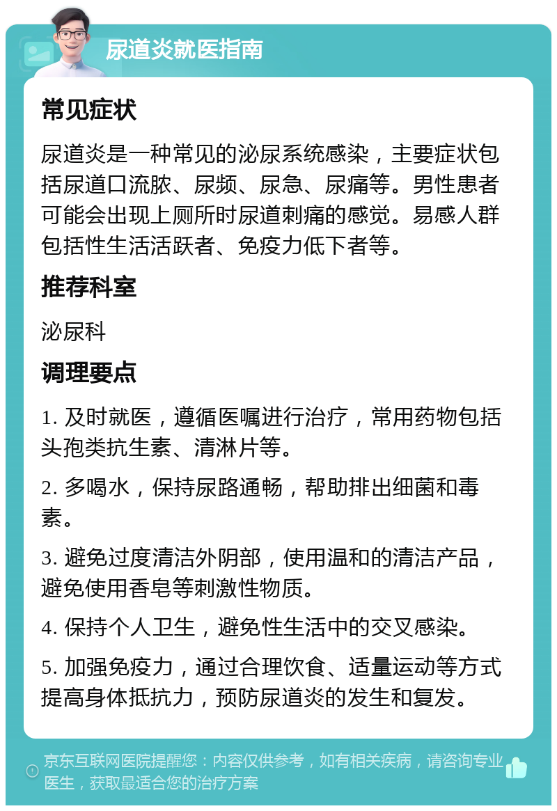 尿道炎就医指南 常见症状 尿道炎是一种常见的泌尿系统感染，主要症状包括尿道口流脓、尿频、尿急、尿痛等。男性患者可能会出现上厕所时尿道刺痛的感觉。易感人群包括性生活活跃者、免疫力低下者等。 推荐科室 泌尿科 调理要点 1. 及时就医，遵循医嘱进行治疗，常用药物包括头孢类抗生素、清淋片等。 2. 多喝水，保持尿路通畅，帮助排出细菌和毒素。 3. 避免过度清洁外阴部，使用温和的清洁产品，避免使用香皂等刺激性物质。 4. 保持个人卫生，避免性生活中的交叉感染。 5. 加强免疫力，通过合理饮食、适量运动等方式提高身体抵抗力，预防尿道炎的发生和复发。