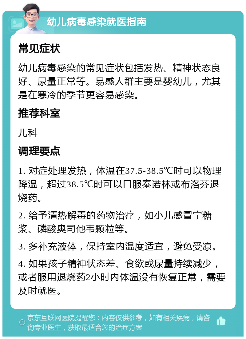 幼儿病毒感染就医指南 常见症状 幼儿病毒感染的常见症状包括发热、精神状态良好、尿量正常等。易感人群主要是婴幼儿，尤其是在寒冷的季节更容易感染。 推荐科室 儿科 调理要点 1. 对症处理发热，体温在37.5-38.5℃时可以物理降温，超过38.5℃时可以口服泰诺林或布洛芬退烧药。 2. 给予清热解毒的药物治疗，如小儿感冒宁糖浆、磷酸奥司他韦颗粒等。 3. 多补充液体，保持室内温度适宜，避免受凉。 4. 如果孩子精神状态差、食欲或尿量持续减少，或者服用退烧药2小时内体温没有恢复正常，需要及时就医。