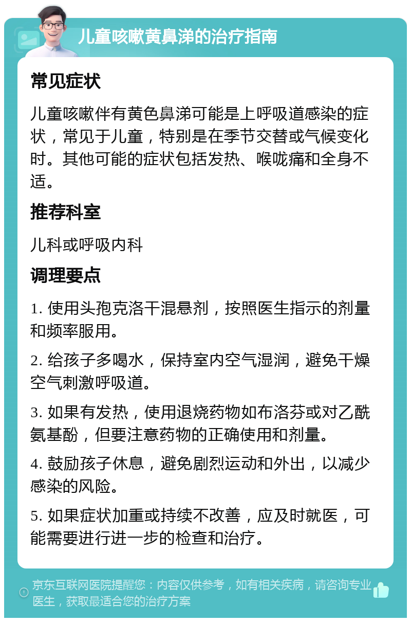 儿童咳嗽黄鼻涕的治疗指南 常见症状 儿童咳嗽伴有黄色鼻涕可能是上呼吸道感染的症状，常见于儿童，特别是在季节交替或气候变化时。其他可能的症状包括发热、喉咙痛和全身不适。 推荐科室 儿科或呼吸内科 调理要点 1. 使用头孢克洛干混悬剂，按照医生指示的剂量和频率服用。 2. 给孩子多喝水，保持室内空气湿润，避免干燥空气刺激呼吸道。 3. 如果有发热，使用退烧药物如布洛芬或对乙酰氨基酚，但要注意药物的正确使用和剂量。 4. 鼓励孩子休息，避免剧烈运动和外出，以减少感染的风险。 5. 如果症状加重或持续不改善，应及时就医，可能需要进行进一步的检查和治疗。