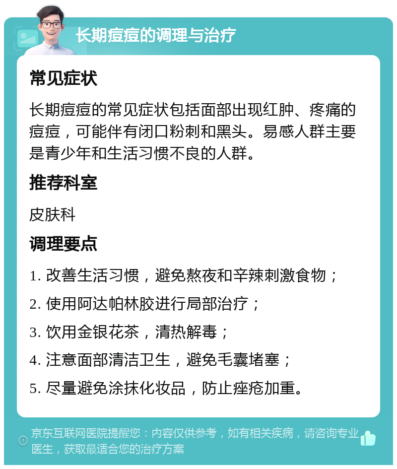 长期痘痘的调理与治疗 常见症状 长期痘痘的常见症状包括面部出现红肿、疼痛的痘痘，可能伴有闭口粉刺和黑头。易感人群主要是青少年和生活习惯不良的人群。 推荐科室 皮肤科 调理要点 1. 改善生活习惯，避免熬夜和辛辣刺激食物； 2. 使用阿达帕林胶进行局部治疗； 3. 饮用金银花茶，清热解毒； 4. 注意面部清洁卫生，避免毛囊堵塞； 5. 尽量避免涂抹化妆品，防止痤疮加重。