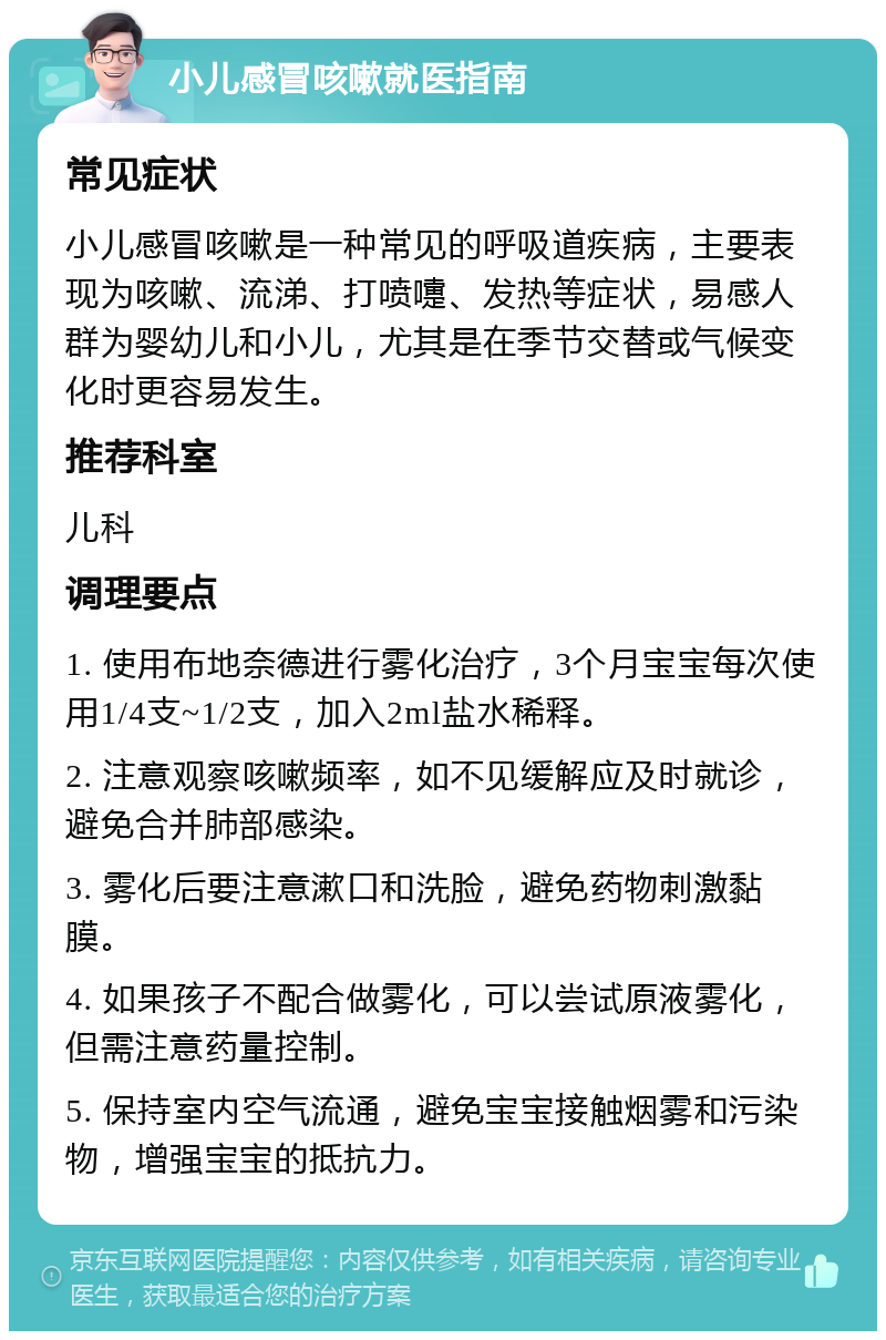 小儿感冒咳嗽就医指南 常见症状 小儿感冒咳嗽是一种常见的呼吸道疾病，主要表现为咳嗽、流涕、打喷嚏、发热等症状，易感人群为婴幼儿和小儿，尤其是在季节交替或气候变化时更容易发生。 推荐科室 儿科 调理要点 1. 使用布地奈德进行雾化治疗，3个月宝宝每次使用1/4支~1/2支，加入2ml盐水稀释。 2. 注意观察咳嗽频率，如不见缓解应及时就诊，避免合并肺部感染。 3. 雾化后要注意漱口和洗脸，避免药物刺激黏膜。 4. 如果孩子不配合做雾化，可以尝试原液雾化，但需注意药量控制。 5. 保持室内空气流通，避免宝宝接触烟雾和污染物，增强宝宝的抵抗力。