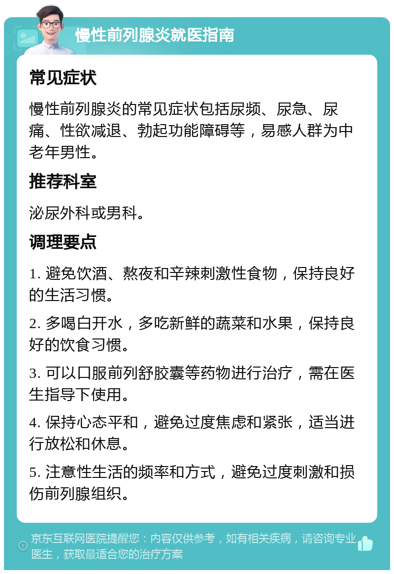 慢性前列腺炎就医指南 常见症状 慢性前列腺炎的常见症状包括尿频、尿急、尿痛、性欲减退、勃起功能障碍等，易感人群为中老年男性。 推荐科室 泌尿外科或男科。 调理要点 1. 避免饮酒、熬夜和辛辣刺激性食物，保持良好的生活习惯。 2. 多喝白开水，多吃新鲜的蔬菜和水果，保持良好的饮食习惯。 3. 可以口服前列舒胶囊等药物进行治疗，需在医生指导下使用。 4. 保持心态平和，避免过度焦虑和紧张，适当进行放松和休息。 5. 注意性生活的频率和方式，避免过度刺激和损伤前列腺组织。