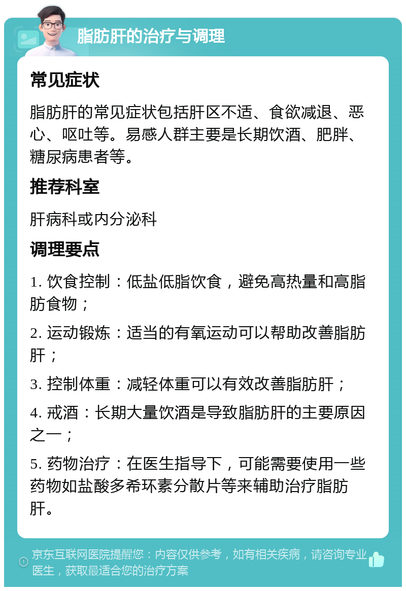 脂肪肝的治疗与调理 常见症状 脂肪肝的常见症状包括肝区不适、食欲减退、恶心、呕吐等。易感人群主要是长期饮酒、肥胖、糖尿病患者等。 推荐科室 肝病科或内分泌科 调理要点 1. 饮食控制：低盐低脂饮食，避免高热量和高脂肪食物； 2. 运动锻炼：适当的有氧运动可以帮助改善脂肪肝； 3. 控制体重：减轻体重可以有效改善脂肪肝； 4. 戒酒：长期大量饮酒是导致脂肪肝的主要原因之一； 5. 药物治疗：在医生指导下，可能需要使用一些药物如盐酸多希环素分散片等来辅助治疗脂肪肝。