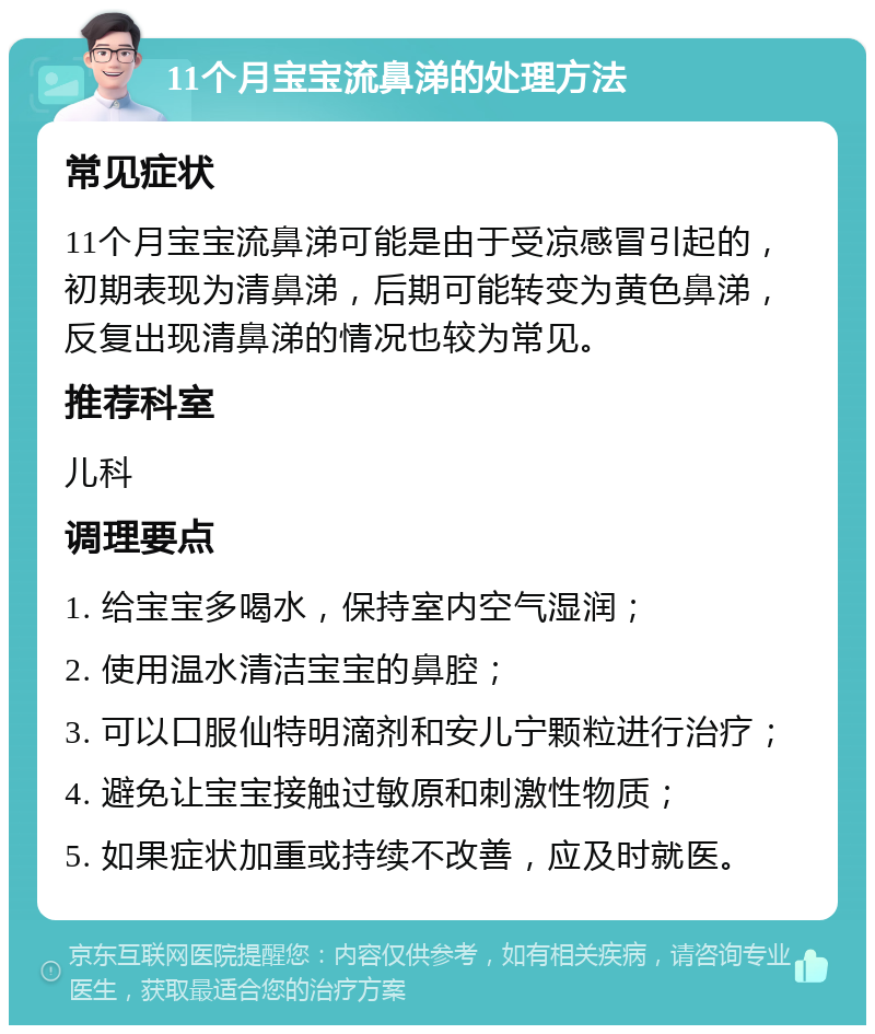 11个月宝宝流鼻涕的处理方法 常见症状 11个月宝宝流鼻涕可能是由于受凉感冒引起的，初期表现为清鼻涕，后期可能转变为黄色鼻涕，反复出现清鼻涕的情况也较为常见。 推荐科室 儿科 调理要点 1. 给宝宝多喝水，保持室内空气湿润； 2. 使用温水清洁宝宝的鼻腔； 3. 可以口服仙特明滴剂和安儿宁颗粒进行治疗； 4. 避免让宝宝接触过敏原和刺激性物质； 5. 如果症状加重或持续不改善，应及时就医。