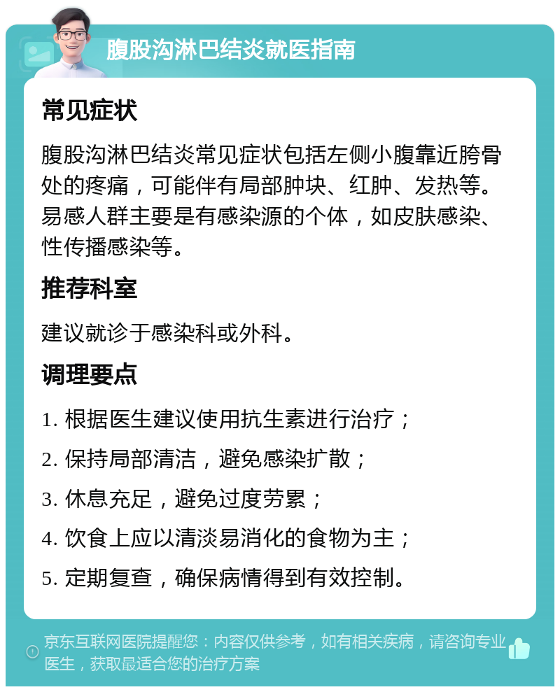 腹股沟淋巴结炎就医指南 常见症状 腹股沟淋巴结炎常见症状包括左侧小腹靠近胯骨处的疼痛，可能伴有局部肿块、红肿、发热等。易感人群主要是有感染源的个体，如皮肤感染、性传播感染等。 推荐科室 建议就诊于感染科或外科。 调理要点 1. 根据医生建议使用抗生素进行治疗； 2. 保持局部清洁，避免感染扩散； 3. 休息充足，避免过度劳累； 4. 饮食上应以清淡易消化的食物为主； 5. 定期复查，确保病情得到有效控制。