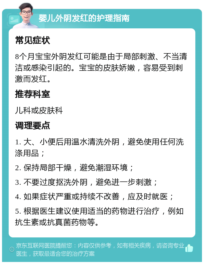 婴儿外阴发红的护理指南 常见症状 8个月宝宝外阴发红可能是由于局部刺激、不当清洁或感染引起的。宝宝的皮肤娇嫩，容易受到刺激而发红。 推荐科室 儿科或皮肤科 调理要点 1. 大、小便后用温水清洗外阴，避免使用任何洗涤用品； 2. 保持局部干燥，避免潮湿环境； 3. 不要过度抠洗外阴，避免进一步刺激； 4. 如果症状严重或持续不改善，应及时就医； 5. 根据医生建议使用适当的药物进行治疗，例如抗生素或抗真菌药物等。