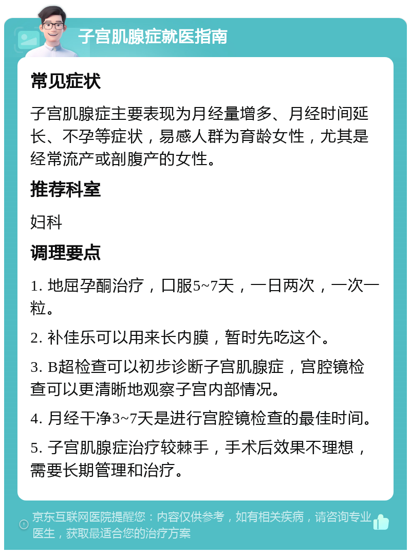 子宫肌腺症就医指南 常见症状 子宫肌腺症主要表现为月经量增多、月经时间延长、不孕等症状，易感人群为育龄女性，尤其是经常流产或剖腹产的女性。 推荐科室 妇科 调理要点 1. 地屈孕酮治疗，口服5~7天，一日两次，一次一粒。 2. 补佳乐可以用来长内膜，暂时先吃这个。 3. B超检查可以初步诊断子宫肌腺症，宫腔镜检查可以更清晰地观察子宫内部情况。 4. 月经干净3~7天是进行宫腔镜检查的最佳时间。 5. 子宫肌腺症治疗较棘手，手术后效果不理想，需要长期管理和治疗。